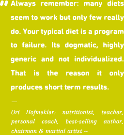 Always remember: many diets seem to work but only few really do. Your typical diet is a program to failure. Its dogmatic, highly generic and not individualized. That is the reason it only produces short term results.